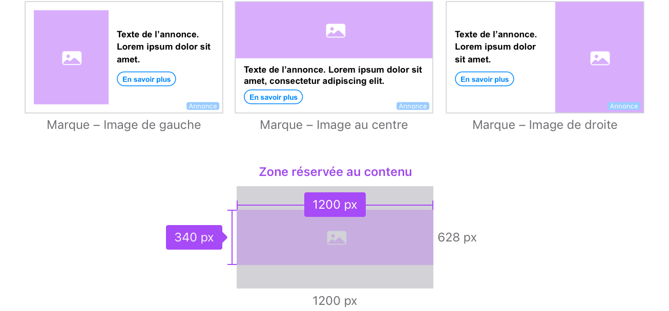 Pour les variantes Marque – Image de gauche, l’image principale se trouve à gauche, le texte de l’annonce figure à droite de l’image et le CTA se trouve sous le texte d’annonce. Pour les variantes Marque – Image au centre, l’image principale se trouve en haut, le texte de l’annonce figure sous l’image et le CTA se trouve sous le texte d’annonce. La zone réservée au contenu mesure 1 200 x 340 pixels. Pour les variantes Marque – Image de droite, l’image principale se trouve à droite, le texte de l’annonce figure à gauche de l’image et le CTA se trouve sous le texte d’annonce.